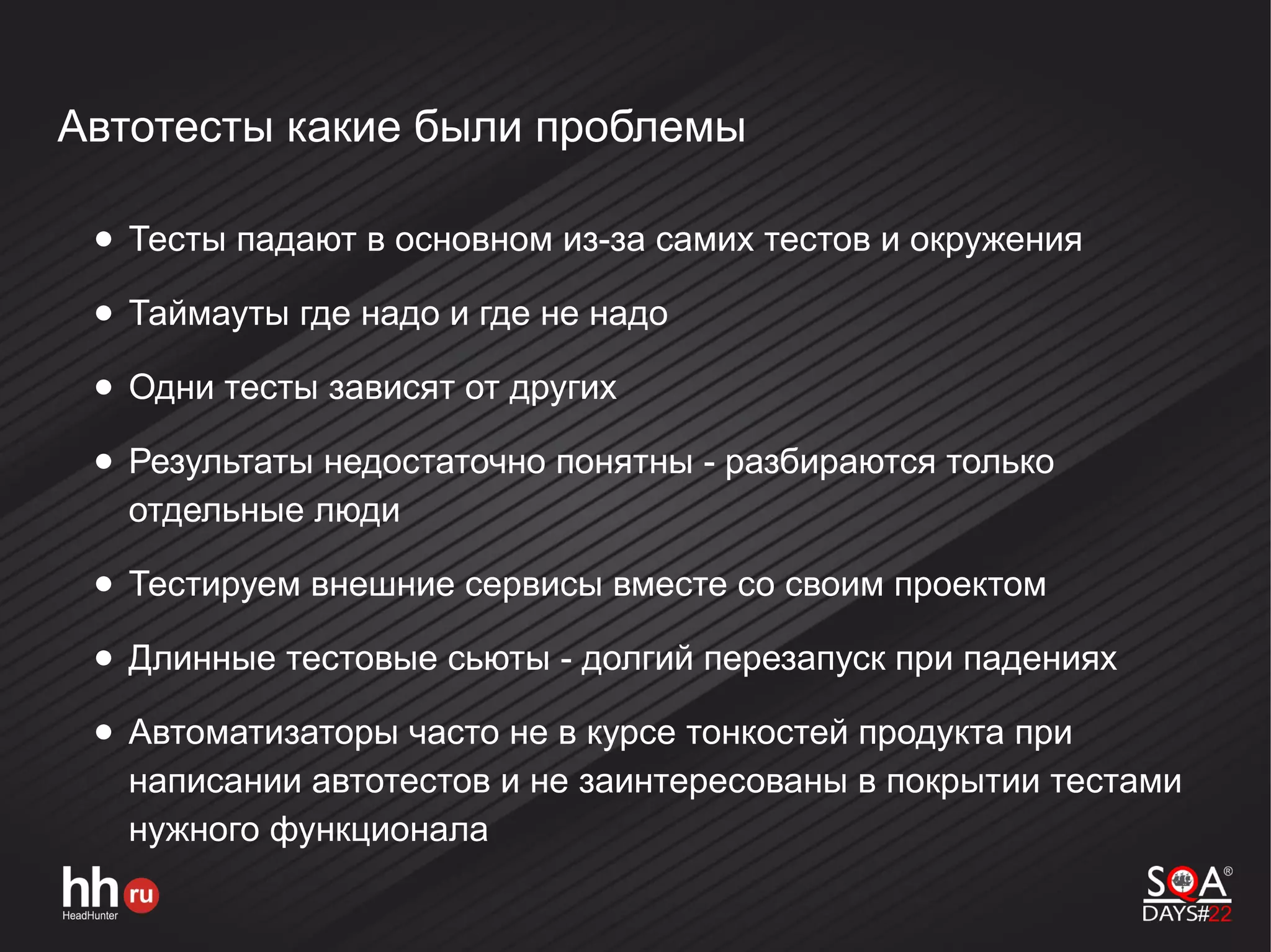 Автотесты какие были проблемы
● Тесты падают в основном из-за самих тестов и окружения
● Таймауты где надо и где не надо
● Одни тесты зависят от других
● Результаты недостаточно понятны - разбираются только
отдельные люди
● Тестируем внешние сервисы вместе со своим проектом
● Длинные тестовые сьюты - долгий перезапуск при падениях
● Автоматизаторы часто не в курсе тонкостей продукта при
написании автотестов и не заинтересованы в покрытии тестами
нужного функционала
 