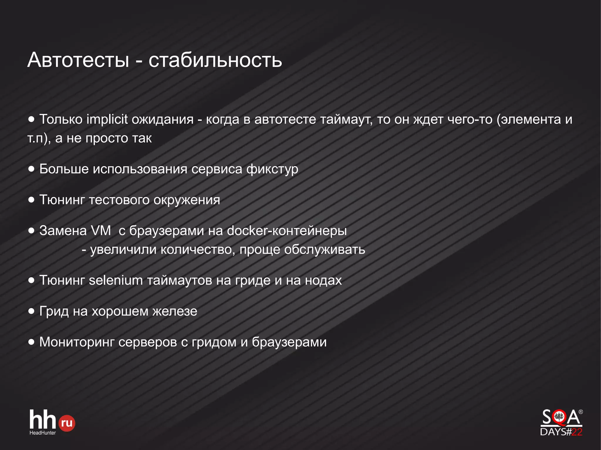 Автотесты - стабильность
● Только implicit ожидания - когда в автотесте таймаут, то он ждет чего-то (элемента и
т.п), а не просто так
● Больше использования сервиса фикстур
● Тюнинг тестового окружения
● Замена VM с браузерами на docker-контейнеры
- увеличили количество, проще обслуживать
● Тюнинг selenium таймаутов на гриде и на нодах
● Грид на хорошем железе
● Мониторинг серверов с гридом и браузерами
 