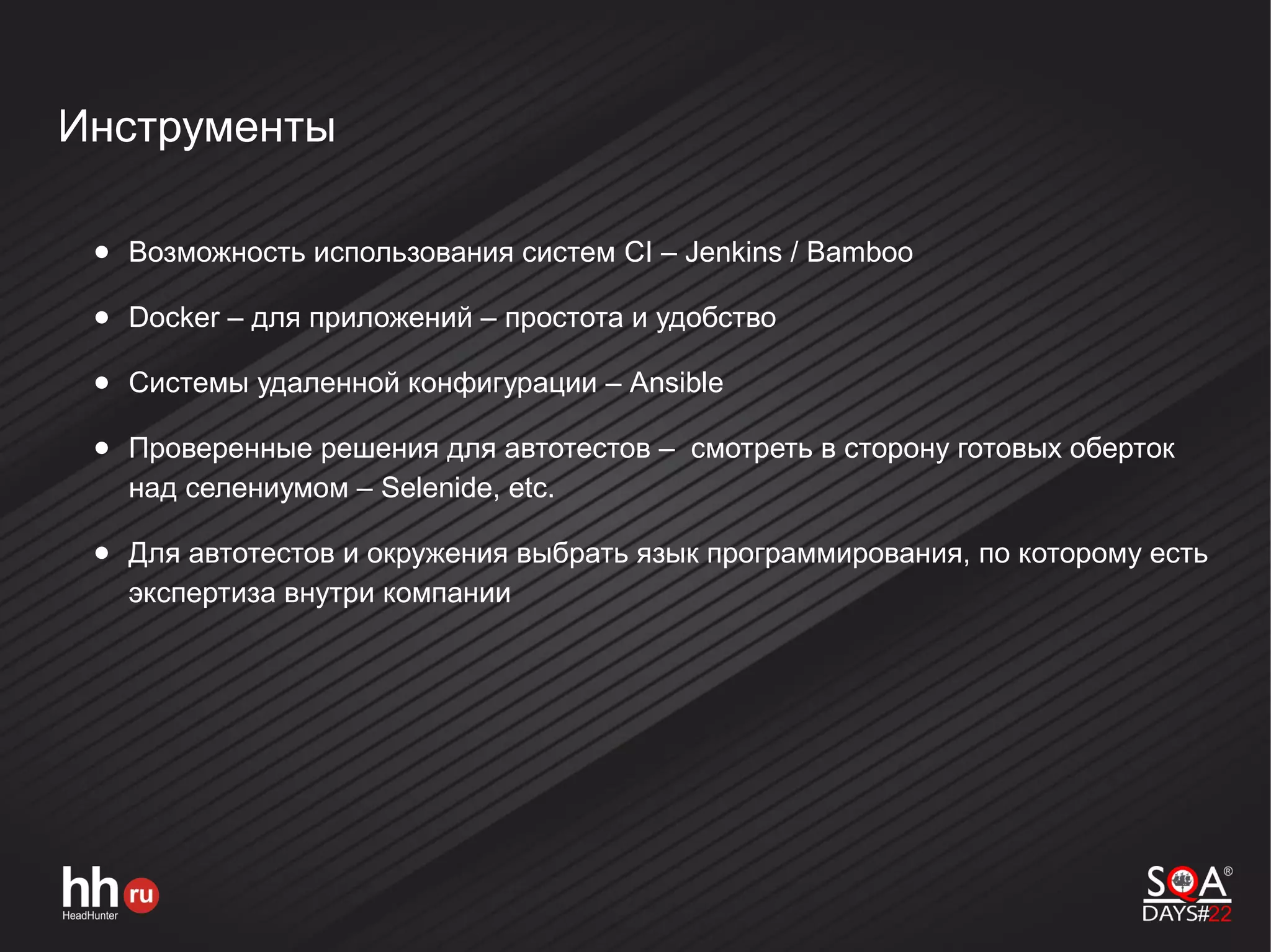 Инструменты
● Возможность использования систем CI – Jenkins / Bamboo
● Docker – для приложений – простота и удобство
● Системы удаленной конфигурации – Ansible
● Проверенные решения для автотестов – смотреть в сторону готовых оберток
над селениумом – Selenide, etc.
● Для автотестов и окружения выбрать язык программирования, по которому есть
экспертиза внутри компании
 