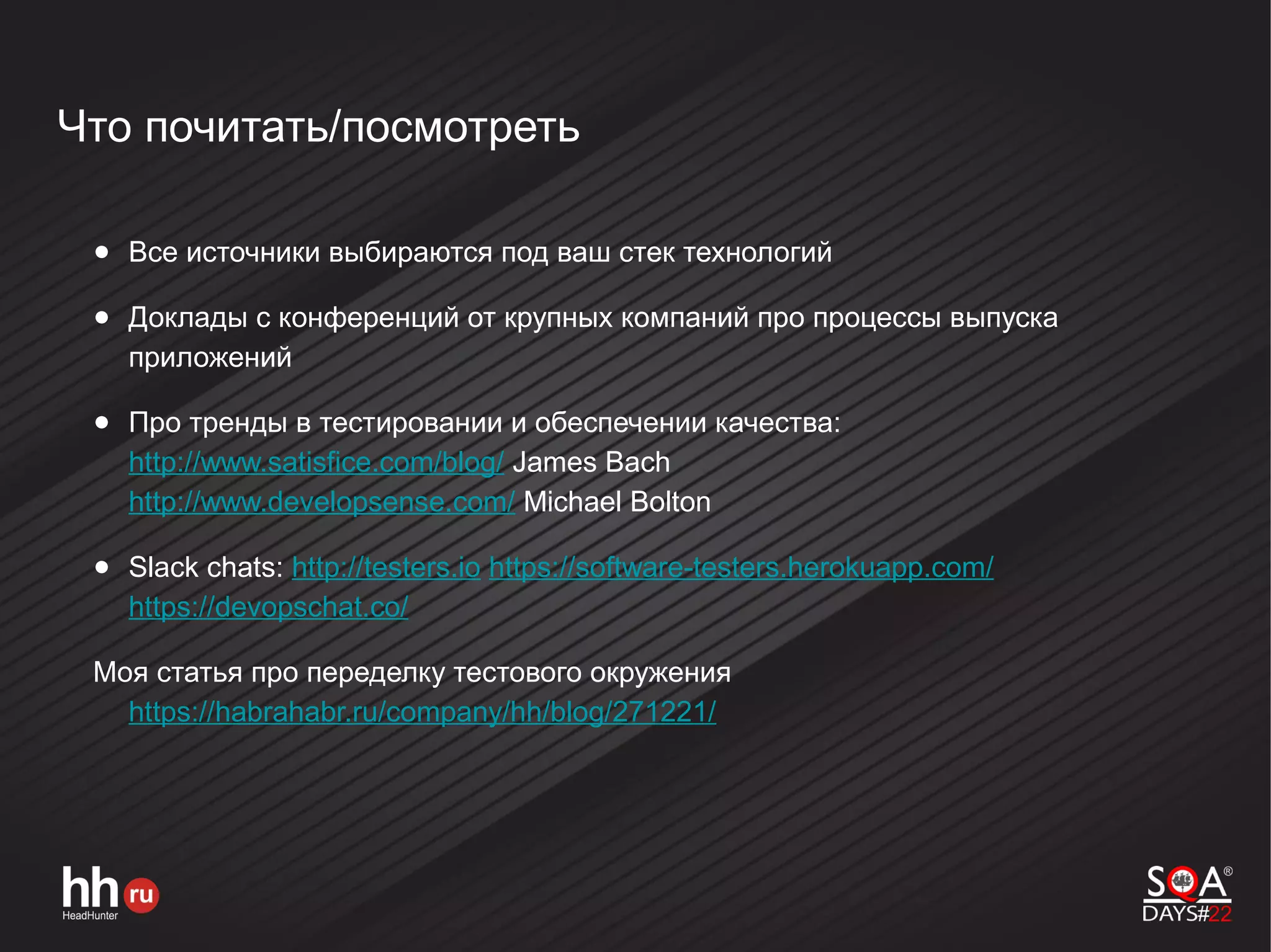 Что почитать/посмотреть
● Все источники выбираются под ваш стек технологий
● Доклады с конференций от крупных компаний про процессы выпуска
приложений
● Про тренды в тестировании и обеспечении качества:
http://www.satisfice.com/blog/ James Bach
http://www.developsense.com/ Michael Bolton
● Slack chats: http://testers.io https://software-testers.herokuapp.com/
https://devopschat.co/
Моя статья про переделку тестового окружения
https://habrahabr.ru/company/hh/blog/271221/
 