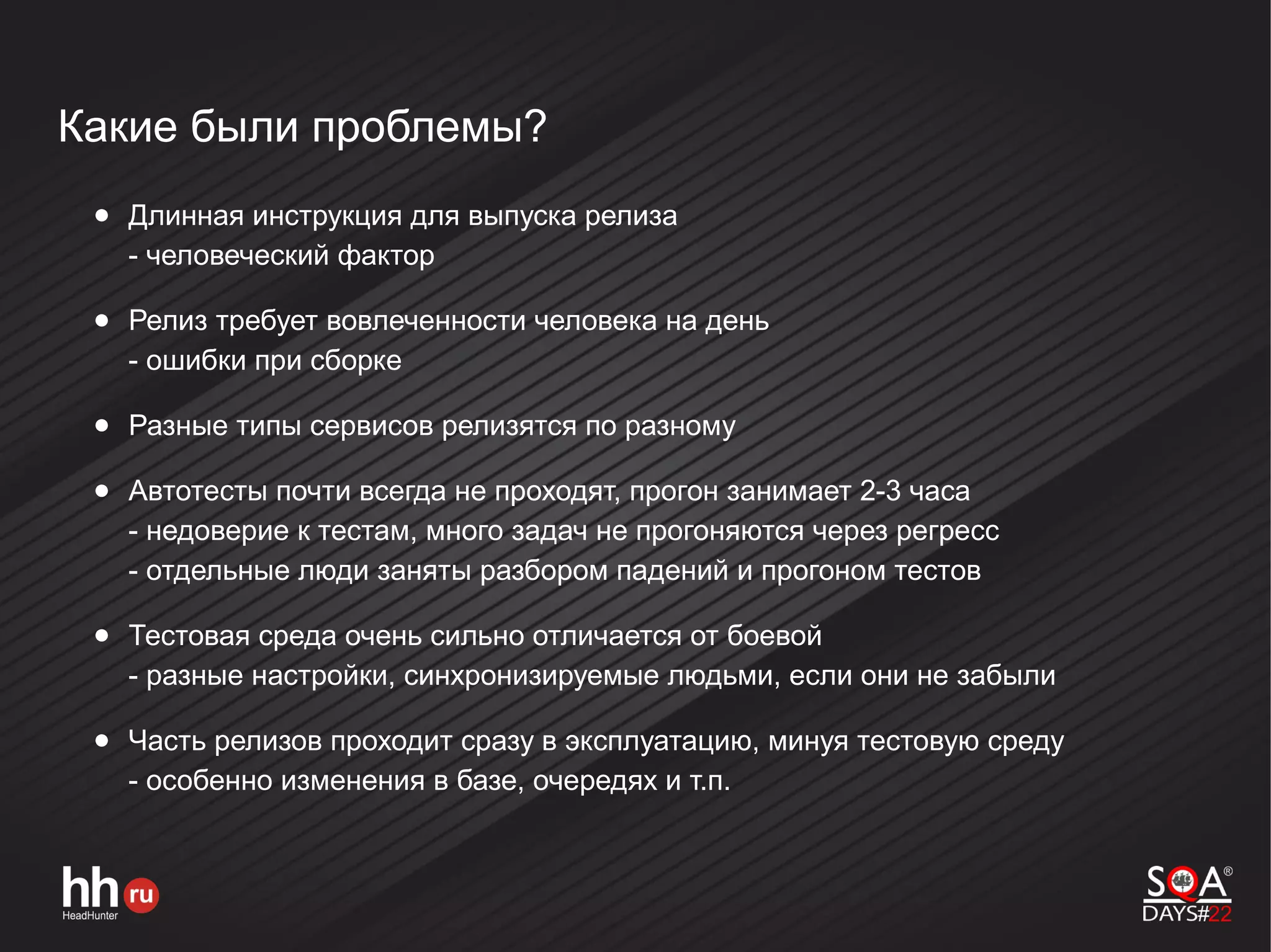 Какие были проблемы?
● Длинная инструкция для выпуска релиза
- человеческий фактор
● Релиз требует вовлеченности человека на день
- ошибки при сборке
● Разные типы сервисов релизятся по разному
● Автотесты почти всегда не проходят, прогон занимает 2-3 часа
- недоверие к тестам, много задач не прогоняются через регресс
- отдельные люди заняты разбором падений и прогоном тестов
● Тестовая среда очень сильно отличается от боевой
- разные настройки, синхронизируемые людьми, если они не забыли
● Часть релизов проходит сразу в эксплуатацию, минуя тестовую среду
- особенно изменения в базе, очередях и т.п.
 