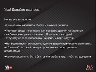 Ура! Давайте сделаем!
Но, не все так просто:
●Куча разных вариантов сборки и выпуска релизов
●Тестовая среда непригодна для проверки деплоя приложений
- на бою все на разных машинах. В тесте все на одной
- отсутствуют балансировщики, конфиги и порты другие
●Нет возможности установить нужную версию приложения автоматом
на “свежий” тестовый стенд и проверить ее перед релизом
автотестами
●Автотесты должны быть быстрые и стабильные, чтобы им доверяли
 