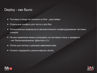 Deploy - как было
● Тестовые стенды не похожие на бой - даунтаймы
● Отдельные конфиги для теста и для боя
● Ограниченные возможности автоматического конфигурирования тестовых
стендов
● Не все изменения можно установить на тестовый стенд и проверить
- нет балансировщиков, фронтов и т.п.
● Chroot для питона с разными зависимостями
● Сложно поддержать разные версии ubuntu
 