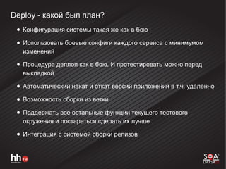 Deploy - какой был план?
● Конфигурация системы такая же как в бою
● Использовать боевые конфиги каждого сервиса с минимумом
изменений
● Процедура деплоя как в бою. И протестировать можно перед
выкладкой
● Автоматический накат и откат версий приложений в т.ч. удаленно
● Возможность сборки из ветки
● Поддержать все остальные функции текущего тестового
окружения и постараться сделать их лучше
● Интеграция с системой сборки релизов
 