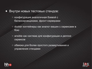 ● Внутри новых тестовых стендов:
○ конфигурация аналогичная боевой с
балансировщиками, фронт-серверами
○ docker контейнеры как аналог машин с сервисами в
бою
○ ansible как система для конфигурации и деплоя
сервисов
○ обвязка для более простого развертывания и
управления стендами
 