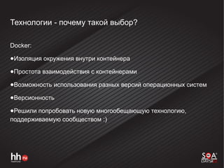 Технологии - почему такой выбор?
Docker:
●Изоляция окружения внутри контейнера
●Простота взаимодействия с контейнерами
●Возможность использования разных версий операционных систем
●Версионность
●Решили попробовать новую многообещающую технологию,
поддерживаемую сообществом :)
 