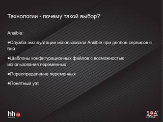 Технологии - почему такой выбор?
Ansible:
●Служба эксплуатации использовала Ansible при деплое сервисов в
бой
●Шаблоны конфигурационных файлов с возможностью
использования переменных
●Переопределение переменных
●Понятный yml
 