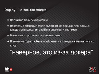Deploy - не все так гладко
● Целый год тюнили окружение
● Некоторые операции стали выполняться дольше, чем раньше
(ввиду использования ansible и сложности системы)
● Было много противников и недовольных
● В течение года любые проблемы на стендах начинались со
слов
“наверное, это из-за докера”
 
