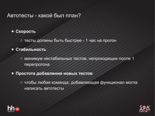 Автотесты - какой был план?
● Скорость
○ тесты должны быть быстрее - 1 час на прогон
● Стабильность
○ минимум нестабильных тестов, непроходящих после 1
перепрогона
● Простота добавления новых тестов
○ чтобы любая команда, добавляющая функционал могла
написать автотесты
 