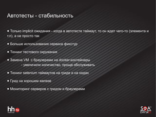 Автотесты - стабильность
● Только implicit ожидания - когда в автотесте таймаут, то он ждет чего-то (элемента и
т.п), а не просто так
● Больше использования сервиса фикстур
● Тюнинг тестового окружения
● Замена VM с браузерами на docker-контейнеры
- увеличили количество, проще обслуживать
● Тюнинг selenium таймаутов на гриде и на нодах
● Грид на хорошем железе
● Мониторинг серверов с гридом и браузерами
 