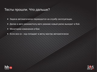 Тесты прошли. Что дальше?
● Задача автоматически переводится на службу эксплуатации.
● Далее в авто режиме/полу-авто режиме новый релиз выходит в бой.
● Мониторим изменения в бою
● Если все ок - код попадает в ветку мастер автоматически
 