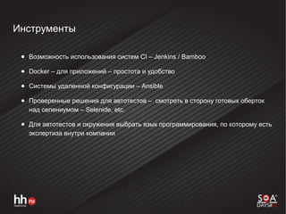 Инструменты
● Возможность использования систем CI – Jenkins / Bamboo
● Docker – для приложений – простота и удобство
● Системы удаленной конфигурации – Ansible
● Проверенные решения для автотестов – смотреть в сторону готовых оберток
над селениумом – Selenide, etc.
● Для автотестов и окружения выбрать язык программирования, по которому есть
экспертиза внутри компании
 
