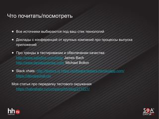 Что почитать/посмотреть
● Все источники выбираются под ваш стек технологий
● Доклады с конференций от крупных компаний про процессы выпуска
приложений
● Про тренды в тестировании и обеспечении качества:
http://www.satisfice.com/blog/ James Bach
http://www.developsense.com/ Michael Bolton
● Slack chats: http://testers.io https://software-testers.herokuapp.com/
https://devopschat.co/
Моя статья про переделку тестового окружения
https://habrahabr.ru/company/hh/blog/271221/
 