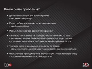 Какие были проблемы?
● Длинная инструкция для выпуска релиза
- человеческий фактор
● Релиз требует вовлеченности человека на день
- ошибки при сборке
● Разные типы сервисов релизятся по разному
● Автотесты почти всегда не проходят, прогон занимает 2-3 часа
- недоверие к тестам, много задач не прогоняются через регресс
- отдельные люди заняты разбором падений и прогоном тестов
● Тестовая среда очень сильно отличается от боевой
- разные настройки, синхронизируемые людьми, если они не забыли
● Часть релизов проходит сразу в эксплуатацию, минуя тестовую среду
- особенно изменения в базе, очередях и т.п.
 