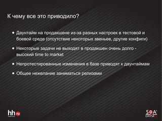 К чему все это приводило?
● Даунтайм на продакшене из-за разных настроек в тестовой и
боевой среде (отсутствие некоторых звеньев, другие конфиги)
● Некоторые задачи не выходят в продакшен очень долго -
высокий time to market
● Непротестированные изменения в базе приводят к даунтаймам
● Общее нежелание заниматься релизами
 