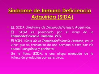    EL SIDA Síndrome de Inmunodeficiencia Adquirida.
   EL SIDA es provocado por el virus de la
    Inmunodeficiencia Humana VIH.
   El VIH, Virus de la Inmunodeficiencia Humana, es un
    virus que se transmite de una persona a otra por vía
    sexual, sanguínea y perinatal.
   Se le llama SIDA, a una etapa avanzada de la
    infección producida por este virus.
 