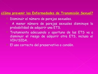    Disminuir el número de parejas sexuales.
    A menor número de parejas sexuales disminuye la
    probabilidad de adquirir una ETS.
   Tratamiento adecuando y oportuno de las ETS va a
    disminuir el riesgo de adquirir otra ETS, incluso el
    VIH/SIDA.
   El uso correcto del preservativo o condón.
 