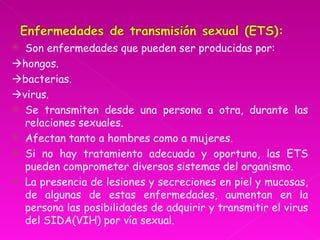  Son enfermedades que pueden ser producidas por:
hongos.
bacterias.
virus.
 Se transmiten desde una persona a otra, durante las
  relaciones sexuales.
 Afectan tanto a hombres como a mujeres.
 Si no hay tratamiento adecuado y oportuno, las ETS
  pueden comprometer diversos sistemas del organismo.
 La presencia de lesiones y secreciones en piel y mucosas,
  de algunas de estas enfermedades, aumentan en la
  persona las posibilidades de adquirir y transmitir el virus
  del SIDA(VIH) por vía sexual.
 