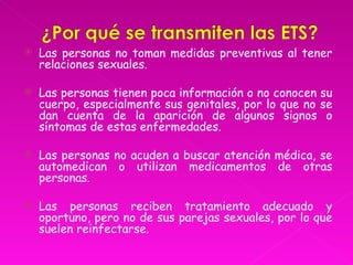    Las personas no toman medidas preventivas al tener
    relaciones sexuales.

   Las personas tienen poca información o no conocen su
    cuerpo, especialmente sus genitales, por lo que no se
    dan cuenta de la aparición de algunos signos o
    síntomas de estas enfermedades.

   Las personas no acuden a buscar atención médica, se
    automedican o utilizan medicamentos de otras
    personas.

   Las personas reciben tratamiento adecuado y
    oportuno, pero no de sus parejas sexuales, por lo que
    suelen reinfectarse.
 