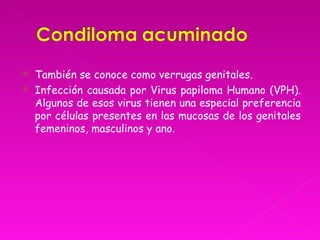    También se conoce como verrugas genitales.
   Infección causada por Virus papiloma Humano (VPH).
    Algunos de esos virus tienen una especial preferencia
    por células presentes en las mucosas de los genitales
    femeninos, masculinos y ano.
 