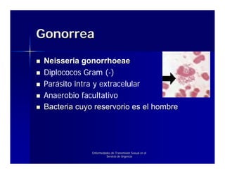 Gonorrea

 Neisseria gonorrhoeae
 Diplococos Gram (-)
 Parásito intra y extracelular
 Anaerobio facultativo
 Bacteria cuyo reservorio es el hombre




              Enfermedades de Transmisión Sexual en el
                       Servicio de Urgencia
 
