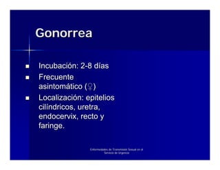 Gonorrea

Incubación: 2-8 días
Frecuente
asintomático (♀)
Localización: epitelios
cilíndricos, uretra,
endocervix, recto y
faringe.

               Enfermedades de Transmisión Sexual en el
                        Servicio de Urgencia
 