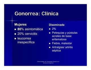 Gonorrea: Clínica

Mujeres                           Diseminada
 80% asintomática                   2%
 20% cervicitis                     Petequias y pústulas
                                    acrales de base
 leucorrea                          eritematosa
 inespecífica                       Fiebre, malestar
                                    Artralgias/ artritis
                                    séptica


             Enfermedades de Transmisión Sexual en el
                      Servicio de Urgencia
 