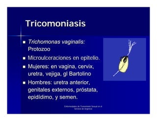 Tricomoniasis
Trichomonas vaginalis:
Protozoo
Microulceraciones en epitelio.
Mujeres: en vagina, cervix,
uretra, vejiga, gl Bartolino
Hombres: uretra anterior,
genitales externos, próstata,
epidídimo, y semen.
               Enfermedades de Transmisión Sexual en el
                        Servicio de Urgencia
 