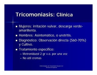 Tricomoniasis: Clínica

 Mujeres: irritación vulvar, descarga verde-
 amarillenta.
 Hombres: Asintomático, o uretritis.
 Diagnóstico: Observación directa (S60-70%)
 y Cultivo.
 Tratamiento específico:
 – Metronidazol 2 gr v.o. por una vez
 – No útil cremas

                Enfermedades de Transmisión Sexual en el
                         Servicio de Urgencia
 