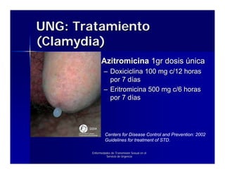 UNG: Tratamiento
(Clamydia)
             Azitromicina 1gr dosis única
               – Doxiciclina 100 mg c/12 horas
                 por 7 días
               – Eritromicina 500 mg c/6 horas
                 por 7 días




                Centers for Disease Control and Prevention: 2002
                Guidelines for treatment of STD.

       Enfermedades de Transmisión Sexual en el
                Servicio de Urgencia
 