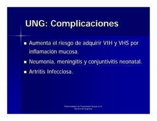 UNG: Complicaciones

Aumenta el riesgo de adquirir VIH y VHS por
inflamación mucosa.
Neumonia, meningitis y conjuntivitis neonatal.
Artritis Infecciosa.




               Enfermedades de Transmisión Sexual en el
                        Servicio de Urgencia
 