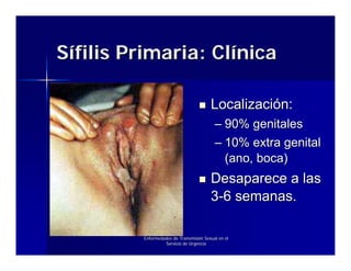 Sífilis Primaria: Clínica

                                        Localización:
                                          – 90% genitales
                                          – 10% extra genital
                                            (ano, boca)
                                        Desaparece a las
                                        3-6 semanas.

         Enfermedades de Transmisión Sexual en el
                  Servicio de Urgencia
 