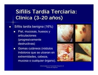 Sífilis Tardía Terciaria:
Clínica (3-20 años)
Sífilis tardía benigna (16%)
  Piel, mucosas, huesos y
  articulaciones
  (progresivamente
  destructivas)
  Gomas cutáneos (nódulos
  indoloros que se ulceran en
  extremidades, cabeza,
  mucosa o cualquier órgano).
                  Enfermedades de Transmisión Sexual en el
                           Servicio de Urgencia
 
