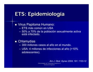 ETS: Epidemiología
 Virus Papiloma Humano:
 – ETS más común en USA
 – 50% a 70% de la población sexualmente activa
   está infectado.

 Chlamydias
 – 300 millones casos al año en el mundo.
 – USA: 4 millones de infecciones al año (>10%
   adolescentes).


                                   Am J. Obst. Gynec 2004; 191: 1103-12
               Enfermedades de Transmisión Sexual en el
                        Servicio de Urgencia
 
