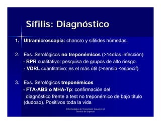 Sífilis: Diagnóstico
1. Ultramicroscopía: chancro y sifilides húmedas.

2. Exs. Serológicos no treponémicos (>14días infección)
   - RPR cualitativo: pesquisa de grupos de alto riesgo.
   - VDRL cuantitativo: es el más útil (>sensib <especif)

3. Exs. Serológicos treponémicos
   - FTA-ABS o MHA-Tp: confirmación del
     diagnóstico frente a test no treponémico de bajo título
   (dudoso). Positivos toda la vida
                        Enfermedades de Transmisión Sexual en el
                                 Servicio de Urgencia
 