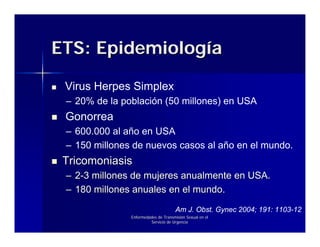 ETS: Epidemiología

 Virus Herpes Simplex
 – 20% de la población (50 millones) en USA
 Gonorrea
 – 600.000 al año en USA
 – 150 millones de nuevos casos al año en el mundo.
 Tricomoniasis
 – 2-3 millones de mujeres anualmente en USA.
 – 180 millones anuales en el mundo.
                                     Am J. Obst. Gynec 2004; 191: 1103-12
               Enfermedades de Transmisión Sexual en el
                        Servicio de Urgencia
 
