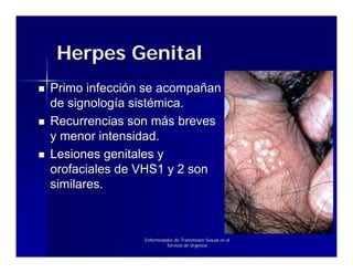 Herpes Genital
Primo infección se acompañan
de signología sistémica.
Recurrencias son más breves
y menor intensidad.
Lesiones genitales y
orofaciales de VHS1 y 2 son
similares.



               Enfermedades de Transmisión Sexual en el
                        Servicio de Urgencia
 