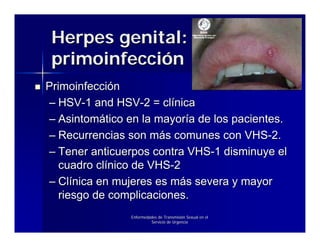 Herpes genital:
 primoinfección
Primoinfección
– HSV-1 and HSV-2 = clínica
– Asintomático en la mayoría de los pacientes.
– Recurrencias son más comunes con VHS-2.
– Tener anticuerpos contra VHS-1 disminuye el
   cuadro clínico de VHS-2
– Clínica en mujeres es más severa y mayor
   riesgo de complicaciones.
                Enfermedades de Transmisión Sexual en el
                         Servicio de Urgencia
 