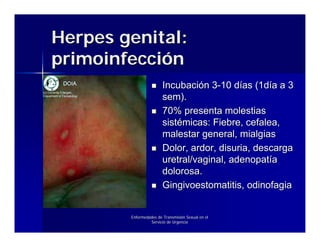 Herpes genital:
primoinfección
                        Incubación 3-10 días (1día a 3
                        sem).
                        70% presenta molestias
                        sistémicas: Fiebre, cefalea,
                        malestar general, mialgias
                        Dolor, ardor, disuria, descarga
                        uretral/vaginal, adenopatía
                        dolorosa.
                        Gingivoestomatitis, odinofagia


        Enfermedades de Transmisión Sexual en el
                 Servicio de Urgencia
 
