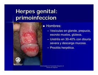 Herpes genital:
primoinfeccion
                  Hombres:
                    – Vesículas en glande, prepucio,
                      escroto muslos, glúteos.
                    – Uretritis en 30-40% con disuria
                      severa y descarga mucosa.
                    – Proctitis herpética.




        Enfermedades de Transmisión Sexual en el
                 Servicio de Urgencia
 