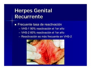 Herpes Genital
Recurrente
 Frecuente tasa de reactivación
 –   VHS-1 90% reactivación el 1er año
 –   VHS-2 60% reactivación el 1er año
 –   Reactivación es más frecuente en VHS-2




                 Enfermedades de Transmisión Sexual en el
                          Servicio de Urgencia
 