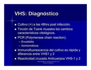 VHS: Diagnóstico

 Cultivo (+) a las 48hrs post infección.
 Tinción de Tzank muestra los cambios
 característicos citológicos.
 PCR (Polymerase chain reaction).
 – Encefalitis
 – Asintomáticos
 Immunofluorescencia del cultivo es rápida y
 diferencia entre VHS1 y 2
 Reactividad cruzada Anticuerpos VHS-1 y 2
               Enfermedades de Transmisión Sexual en el
                        Servicio de Urgencia
 