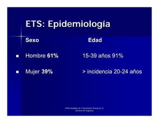 ETS: Epidemiología
Sexo                                Edad

Hombre 61%                    15-39 años 91%

Mujer 39%                     > incidencia 20-24 años




             Enfermedades de Transmisión Sexual en el
                      Servicio de Urgencia
 