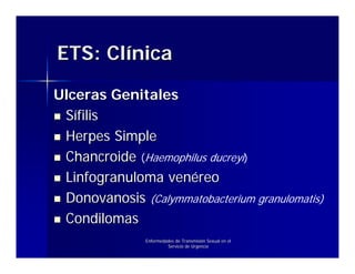ETS: Clínica

Ulceras Genitales
 Sífilis
 Herpes Simple
 Chancroide (Haemophilus ducreyi)
 Linfogranuloma venéreo
 Donovanosis (Calymmatobacterium granulomatis)
 Condilomas
               Enfermedades de Transmisión Sexual en el
                        Servicio de Urgencia
 