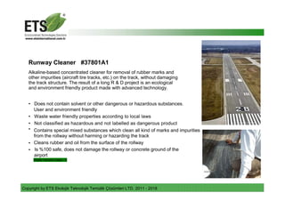 Copyright by ETS Ekolojik Teknolojik Temizlik Çözümleri LTD. 2011 - 2018
Runway Cleaner #37801A1
Alkaline-based concentrated cleaner for removal of rubber marks and
other impurities (aircraft tire tracks, etc.) on the track, without damaging
the track structure. The result of a long R & D project is an ecological
and environment friendly product made with advanced technology.
• Does not contain solvent or other dangerous or hazardous substances.
User and environment friendly
• Waste water friendly properties according to local laws
• Not classified as hazardous and not labelled as dangerous product
• Contains special mixed substances which clean all kind of marks and impurities
from the rollway without harming or hazarding the track
• Cleans rubber and oil from the surface of the rollway
• Is %100 safe, does not damage the rollway or concrete ground of the
airport
Water hazard class - 0
 