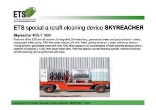 Copyright by ETS Ekolojik Teknolojik Temizlik Çözümleri LTD.ŞTİ 2011 - 2018
ETS special aircraft cleaning device SKYREACHER
Skyreacher #GS-T 1000
Features of the ETS aircraft cleaner: 5 integrated, 50-meter-long, pressurized water and product hoses / rollers,
pressurized water pump, 1000 litre water mobile tank unit. Fixed parking brake on 2 axes, automatic product
mixing system, galvanized water tank with 1000 litres capacity (for concentrated aircraft cleaning product) and a
platform for placing a 1,000 litres clean water tank. With this special aircraft cleaning system, excellent and fast
aircraft cleaning can be performed with ease.
 