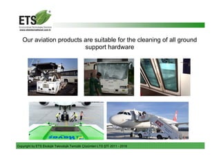 Copyright by ETS Ekolojik Teknolojik Temizlik Çözümleri LTD.ŞTİ 2011 - 2018
Our aviation products are suitable for the cleaning of all ground
support hardware
 