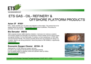 Copyright by ETS Ekolojik Teknolojik Temizlik Çözümleri LTD.ŞTİ 2011 – 2018
ETS GAS - OIL- REFINERY &
OFFSHORE PLATFORM PRODUCTS
Actan 3F #1001
ETS - Actan provides up to 10 years rust protection on the surface. The product has to be
applied before the painting. Only one layer of the product is sufficient. This product is
paintable, and water based. Water hazard class- 0
Bio Deruster #4018
With a special process called selective chelation, it removes iron oxide as a solution.
ETS product wastes are generally non-hazardous. Product wastes can be used as grass
and garden fertilizer. It is non-flammable. It contains no toxic substances, is 100% safe
and environment friendly. The product provides derust and rust protection for about 2 to
4 weeks. Ideal to use during production. Since the product is RE-USABLE, it significantly
reduces costs.
Water hazard class- 0
Economic Oxygen Cleaner #2184 - O
Approved for a %100 cleaning oxygen devices.
It is safe to use instead of all harmful and chlorinated solvents.
Can be applied safely for pipelines, tanks and cylinders used by military
and commercial gas industries.
Water hazard class- 0
 