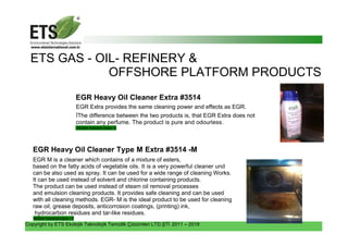 Copyright by ETS Ekolojik Teknolojik Temizlik Çözümleri LTD.ŞTİ 2011 – 2018
ETS GAS - OIL- REFINERY &
OFFSHORE PLATFORM PRODUCTS
EGR Heavy Oil Cleaner Extra #3514
EGR Extra provides the same cleaning power and effects as EGR.
İThe difference between the two products is, that EGR Extra does not
contain any perfume. The product is pure and odourless.
Water hazard class- 0
EGR Heavy Oil Cleaner Type M Extra #3514 -M
EGR M is a cleaner which contains of a mixture of esters,
based on the fatty acids of vegetable oils. It is a very powerful cleaner und
can be also used as spray. It can be used for a wide range of cleaning Works.
It can be used instead of solvent and chlorine containing products.
The product can be used instead of steam oil removal processes
and emulsion cleaning products. It provides safe cleaning and can be used
with all cleaning methods. EGR- M is the ideal product to be used for cleaning
raw oil, grease deposits, anticorrosion coatings, (printing) ink,
hydrocarbon residues and tar-like residues.
Water hazard class - 0
 