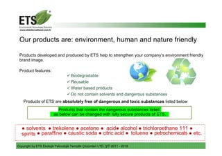 Copyright by ETS Ekolojik Teknolojik Temizlik Çözümleri LTD. ŞTİ 2011 - 2018
Our products are: environment, human and nature friendly
Products developed and produced by ETS help to strengthen your company’s environment friendly
brand image.
Product features:
 Biodegradable
 Reusable
 Water based products
 Do not contain solvents and dangerous substances
Products of ETS are absolutely free of dangerous and toxic substances listed below
Products that contain the dangerous substances listed
as below can be changed with fully secure products of ETS.
● solvents ● trekolene ● acetone ● acid● alcohol ● trichloroethane 111 ●
spirits ● paraffine ● caustic soda ● citric acid ● toluene ● petrochemicals ● etc.
 